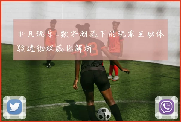 非凡玩乐_数字潮流下的玩家互动体验透彻权威化解析