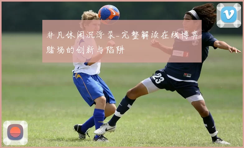 非凡休闲沉浮录_完整解读在线博弈赌场的创新与陷阱