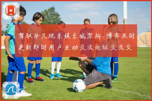 驾驭非凡玩乐娱乐城架构_博弈及时更新即时用户互动交流论坛交流交流互动玩乐感受创新与隐患并存的详细统计解读