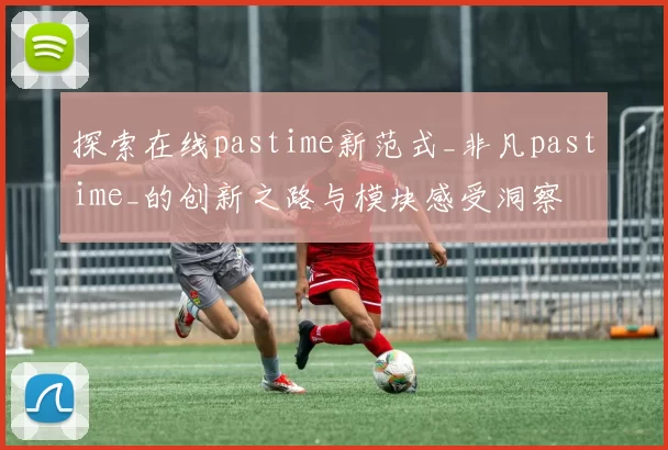 探索在线pastime新范式_非凡pastime_的创新之路与模块感受洞察