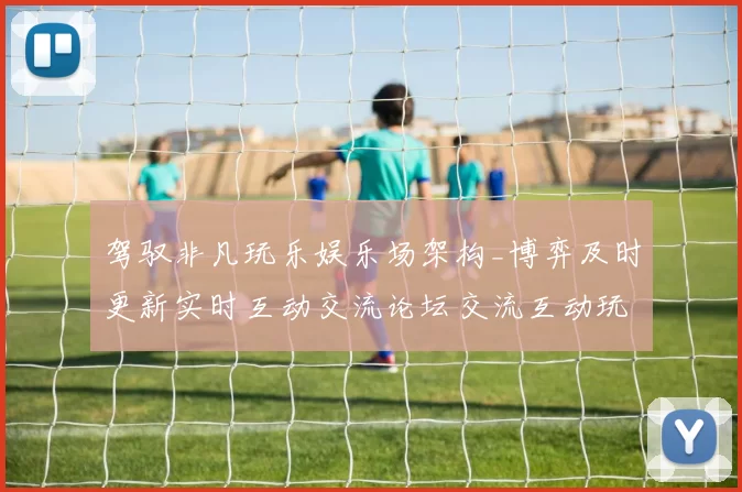 驾驭非凡玩乐娱乐场架构_博弈及时更新实时互动交流论坛交流互动玩乐感受创新与隐患并存的详细统计分析