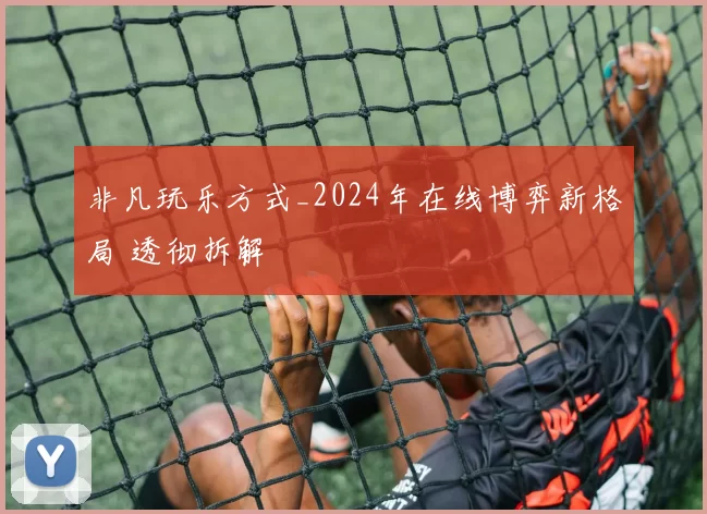 非凡玩乐方式_2024年在线博弈新格局 透彻拆解