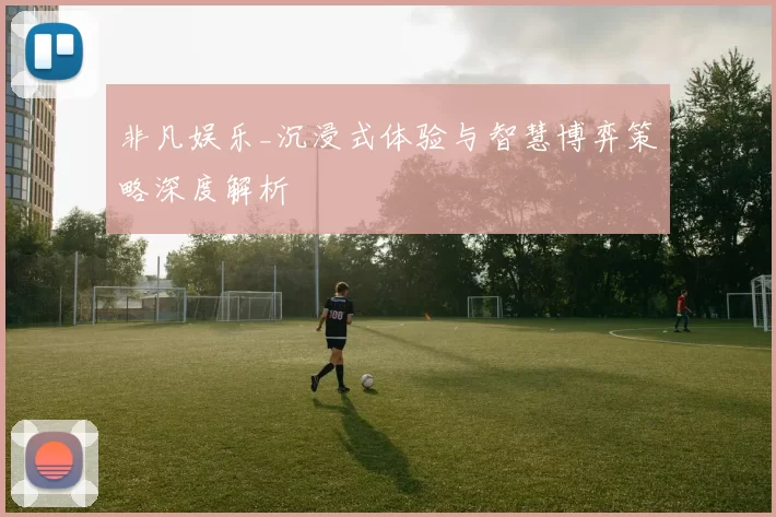 非凡娱乐_沉浸式体验与智慧博弈策略深度解析