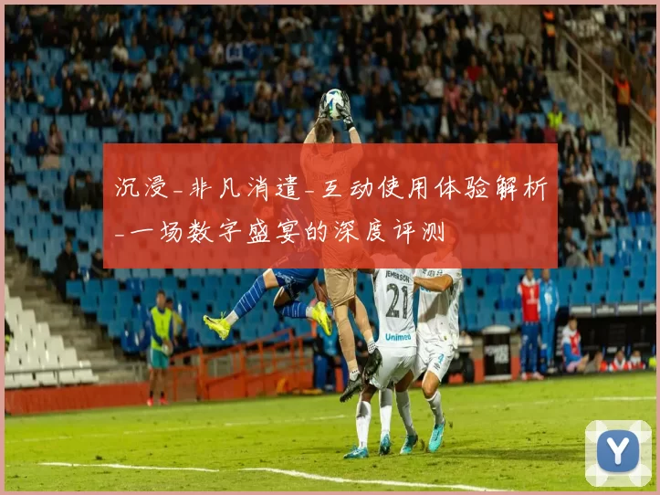 沉浸_非凡消遣_互动使用体验解析_一场数字盛宴的深度评测