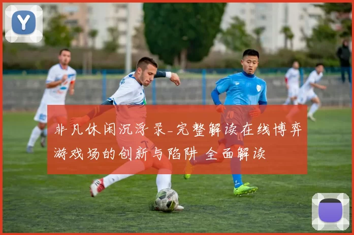 非凡休闲沉浮录_完整解读在线博弈游戏场的创新与陷阱 全面解读