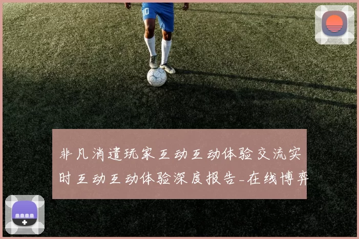非凡消遣玩家互动互动体验交流实时互动互动体验深度报告_在线博弈新发展变化变化趋势数据分析剖析