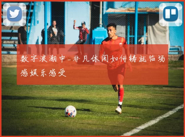 数字浪潮中_非凡休闲如何铸就临场感娱乐感受