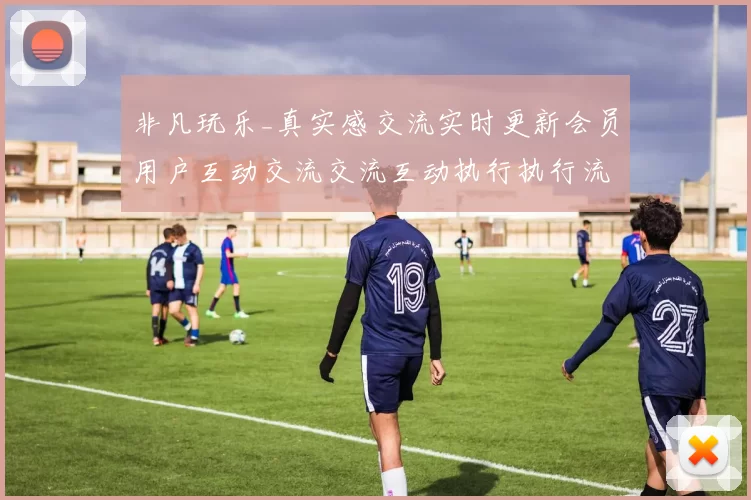 非凡玩乐_真实感交流实时更新会员用户互动交流交流互动执行执行流程娱乐体验探究在线pastime方式方式博弈新境界