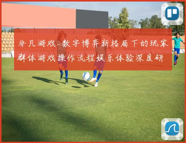 非凡游戏_数字博弈新格局下的玩家群体游戏操作流程娱乐体验深度研判