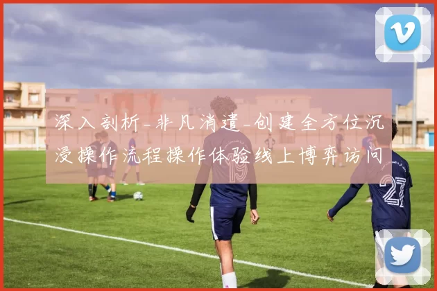 深入剖析_非凡消遣_创建全方位沉浸操作流程操作体验线上博弈访问操作体验