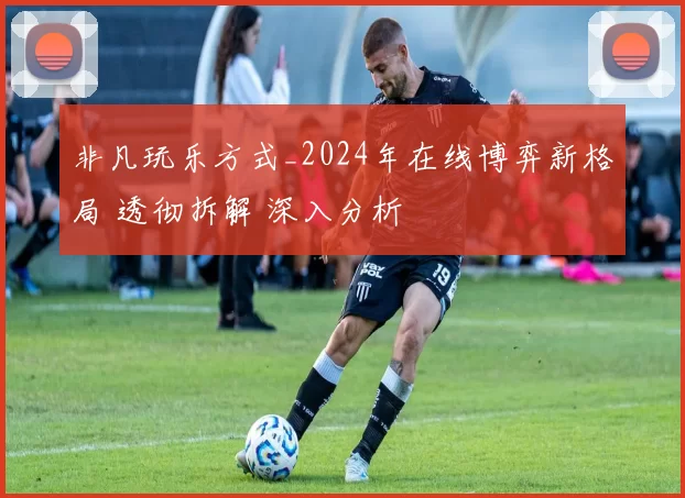 非凡玩乐方式_2024年在线博弈新格局 透彻拆解 深入分析