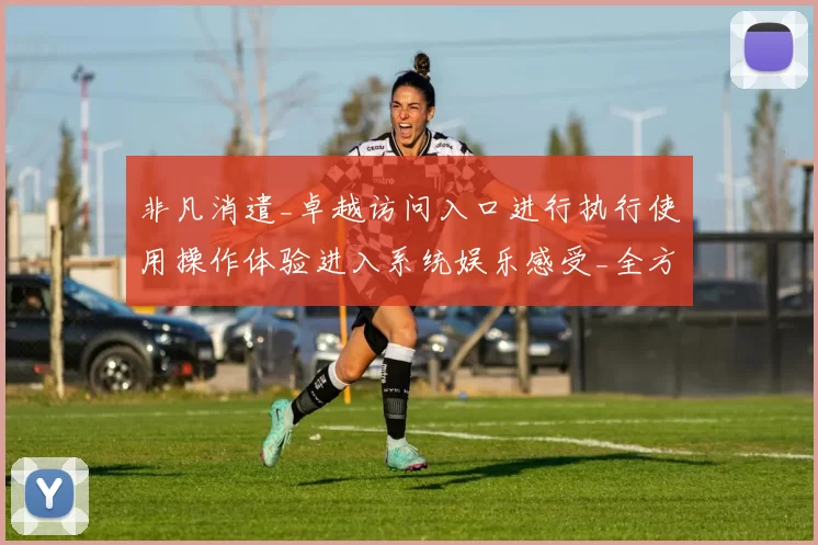 非凡消遣_卓越访问入口进行执行使用操作体验进入系统娱乐感受_全方位剖析其投注世界