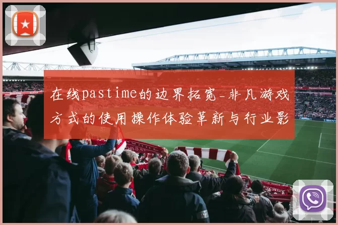 在线pastime的边界拓宽_非凡游戏方式的使用操作体验革新与行业影响