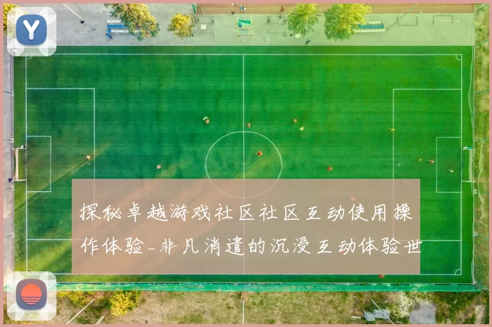 探秘卓越游戏社区社区互动使用操作体验_非凡消遣的沉浸互动体验世界
