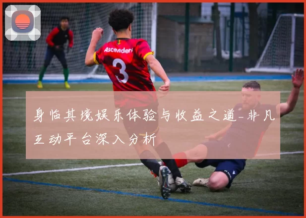 身临其境娱乐体验与收益之道_非凡互动平台深入分析