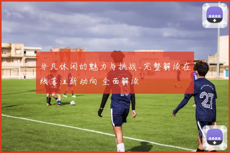 非凡休闲的魅力与挑战_完整解读在线落注新动向 全面解读